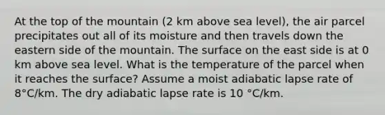 At the top of the mountain (2 km above sea level), the air parcel precipitates out all of its moisture and then travels down the eastern side of the mountain. The surface on the east side is at 0 km above sea level. What is the temperature of the parcel when it reaches the surface? Assume a moist adiabatic lapse rate of 8°C/km. The dry adiabatic lapse rate is 10 °C/km.