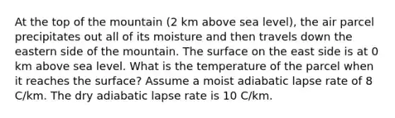 At the top of the mountain (2 km above sea level), the air parcel precipitates out all of its moisture and then travels down the eastern side of the mountain. The surface on the east side is at 0 km above sea level. What is the temperature of the parcel when it reaches the surface? Assume a moist adiabatic lapse rate of 8 C/km. The dry adiabatic lapse rate is 10 C/km.