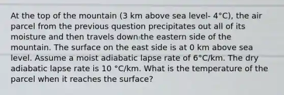 At the top of the mountain (3 km above sea level- 4°C), the air parcel from the previous question precipitates out all of its moisture and then travels down the eastern side of the mountain. The surface on the east side is at 0 km above sea level. Assume a moist adiabatic lapse rate of 6°C/km. The dry adiabatic lapse rate is 10 °C/km. What is the temperature of the parcel when it reaches the surface?