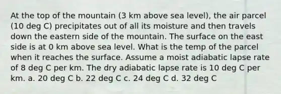 At the top of the mountain (3 km above sea level), the air parcel (10 deg C) precipitates out of all its moisture and then travels down the eastern side of the mountain. The surface on the east side is at 0 km above sea level. What is the temp of the parcel when it reaches the surface. Assume a moist adiabatic lapse rate of 8 deg C per km. The dry adiabatic lapse rate is 10 deg C per km. a. 20 deg C b. 22 deg C c. 24 deg C d. 32 deg C