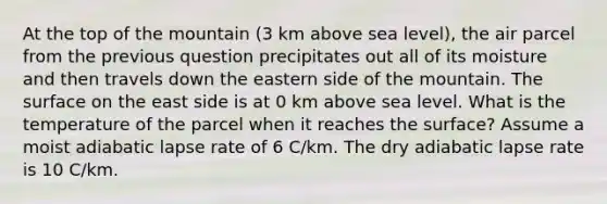 At the top of the mountain (3 km above sea level), the air parcel from the previous question precipitates out all of its moisture and then travels down the eastern side of the mountain. The surface on the east side is at 0 km above sea level. What is the temperature of the parcel when it reaches the surface? Assume a moist adiabatic lapse rate of 6 C/km. The dry adiabatic lapse rate is 10 C/km.