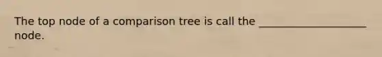 The top node of a comparison tree is call the ____________________ node.