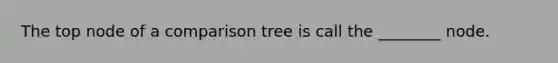 The top node of a comparison tree is call the ________ node.