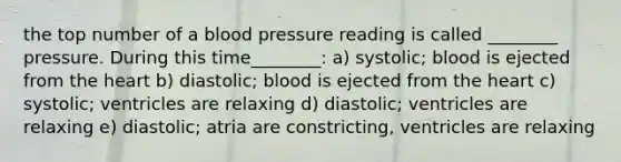 the top number of a <a href='https://www.questionai.com/knowledge/kD0HacyPBr-blood-pressure' class='anchor-knowledge'>blood pressure</a> reading is called ________ pressure. During this time________: a) systolic; blood is ejected from <a href='https://www.questionai.com/knowledge/kya8ocqc6o-the-heart' class='anchor-knowledge'>the heart</a> b) diastolic; blood is ejected from the heart c) systolic; ventricles are relaxing d) diastolic; ventricles are relaxing e) diastolic; atria are constricting, ventricles are relaxing