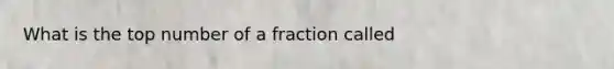 What is the top number of a fraction called