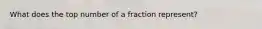 What does the top number of a fraction represent?