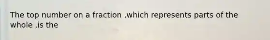 The top number on a fraction ,which represents parts of the whole ,is the