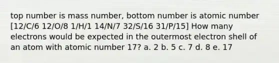 top number is mass number, bottom number is atomic number [12/C/6 12/O/8 1/H/1 14/N/7 32/S/16 31/P/15] How many electrons would be expected in the outermost electron shell of an atom with atomic number 17? a. 2 b. 5 c. 7 d. 8 e. 17