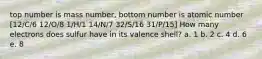 top number is mass number, bottom number is atomic number [12/C/6 12/O/8 1/H/1 14/N/7 32/S/16 31/P/15] How many electrons does sulfur have in its valence shell? a. 1 b. 2 c. 4 d. 6 e. 8