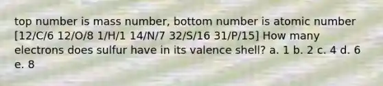 top number is mass number, bottom number is atomic number [12/C/6 12/O/8 1/H/1 14/N/7 32/S/16 31/P/15] How many electrons does sulfur have in its valence shell? a. 1 b. 2 c. 4 d. 6 e. 8