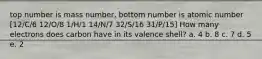 top number is mass number, bottom number is atomic number [12/C/6 12/O/8 1/H/1 14/N/7 32/S/16 31/P/15] How many electrons does carbon have in its valence shell? a. 4 b. 8 c. 7 d. 5 e. 2