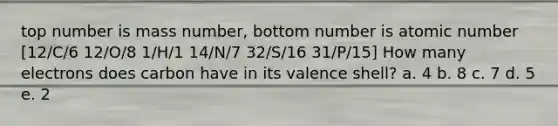 top number is mass number, bottom number is atomic number [12/C/6 12/O/8 1/H/1 14/N/7 32/S/16 31/P/15] How many electrons does carbon have in its valence shell? a. 4 b. 8 c. 7 d. 5 e. 2