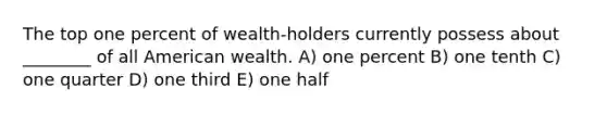 The top one percent of wealth-holders currently possess about ________ of all American wealth. A) one percent B) one tenth C) one quarter D) one third E) one half