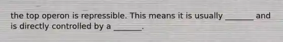 the top operon is repressible. This means it is usually _______ and is directly controlled by a _______.