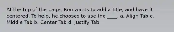 At the top of the page, Ron wants to add a title, and have it centered. To help, he chooses to use the ____. a. Align Tab c. Middle Tab b. Center Tab d. Justify Tab