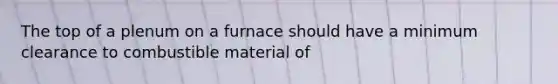 The top of a plenum on a furnace should have a minimum clearance to combustible material of