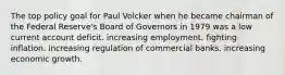 The top policy goal for Paul Volcker when he became chairman of the Federal Reserve's Board of Governors in 1979 was a low current account deficit. increasing employment. fighting inflation. increasing regulation of commercial banks. increasing economic growth.