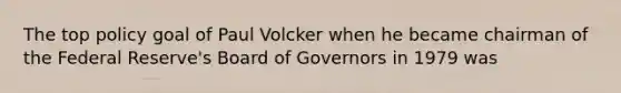 The top policy goal of Paul Volcker when he became chairman of the Federal Reserve's Board of Governors in 1979 was