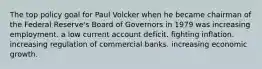 The top policy goal for Paul Volcker when he became chairman of the Federal Reserve's Board of Governors in 1979 was increasing employment. a low current account deficit. fighting inflation. increasing regulation of commercial banks. increasing economic growth.