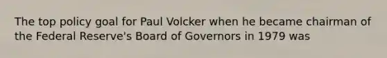 The top policy goal for Paul Volcker when he became chairman of the Federal Reserve's Board of Governors in 1979 was