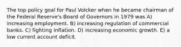 The top policy goal for Paul Volcker when he became chairman of the Federal Reserve's Board of Governors in 1979 was A) increasing employment. B) increasing regulation of commercial banks. C) fighting inflation. D) increasing economic growth. E) a low current account deficit.