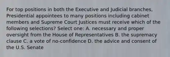 For top positions in both the Executive and Judicial branches, Presidential appointees to many positions including cabinet members and Supreme Court Justices must receive which of the following selections? Select one: A. necessary and proper oversight from the House of Representatives B. the supremacy clause C. a vote of no-confidence D. the advice and consent of the U.S. Senate