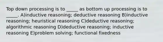 Top down processing is to _____ as bottom up processing is to _____. A)inductive reasoning; deductive reasoning B)inductive reasoning; heuristical reasoning C)deductive reasoning; algorithmic reasoning D)deductive reasoning; inductive reasoning E)problem solving; functional fixedness