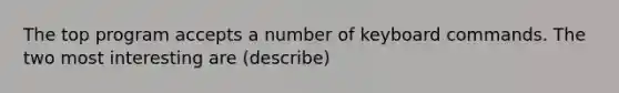 The top program accepts a number of keyboard commands. The two most interesting are (describe)