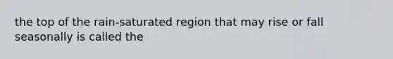 the top of the rain-saturated region that may rise or fall seasonally is called the