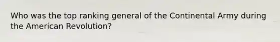 Who was the top ranking general of the Continental Army during the American Revolution?