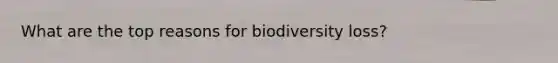 What are the top reasons for biodiversity loss?