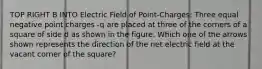 TOP RIGHT B INTO Electric Field of Point-Charges: Three equal negative point charges -q are placed at three of the corners of a square of side d as shown in the figure. Which one of the arrows shown represents the direction of the net electric field at the vacant corner of the square?