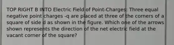 TOP RIGHT B INTO Electric Field of Point-Charges: Three equal negative point charges -q are placed at three of the corners of a square of side d as shown in the figure. Which one of the arrows shown represents the direction of the net electric field at the vacant corner of the square?