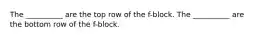 The __________ are the top row of the f-block. The __________ are the bottom row of the f-block.