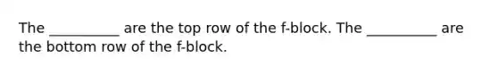 The __________ are the top row of the f-block. The __________ are the bottom row of the f-block.