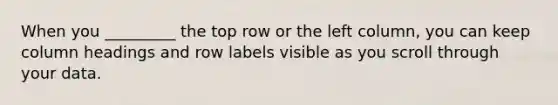 When you _________ the top row or the left column, you can keep column headings and row labels visible as you scroll through your data.