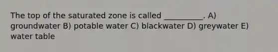 The top of the saturated zone is called __________. A) groundwater B) potable water C) blackwater D) greywater E) water table