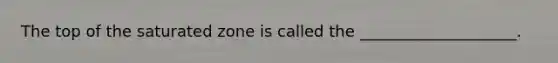 The top of the saturated zone is called the ____________________.