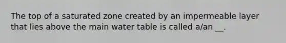 The top of a saturated zone created by an impermeable layer that lies above the main water table is called a/an __.