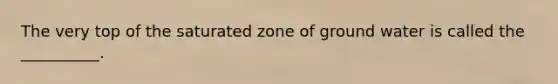 The very top of the saturated zone of ground water is called the __________.