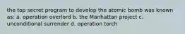 the top secret program to develop the atomic bomb was known as: a. operation overlord b. the Manhattan project c. unconditional surrender d. operation torch