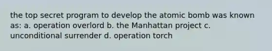 the top secret program to develop the atomic bomb was known as: a. operation overlord b. the Manhattan project c. unconditional surrender d. operation torch