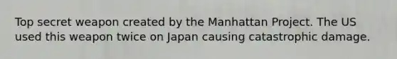 Top secret weapon created by the Manhattan Project. The US used this weapon twice on Japan causing catastrophic damage.