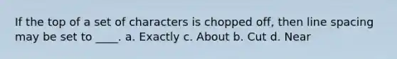 If the top of a set of characters is chopped off, then line spacing may be set to ____. a. Exactly c. About b. Cut d. Near