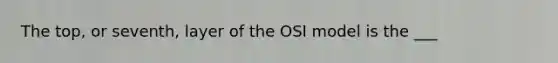 The top, or seventh, layer of the OSI model is the ___