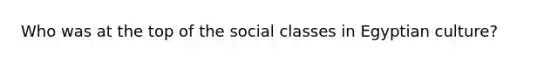 Who was at the top of the social classes in Egyptian culture?