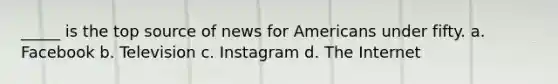 _____ is the top source of news for Americans under fifty. a. Facebook b. Television c. Instagram d. The Internet