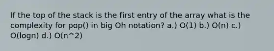 If the top of the stack is the first entry of the array what is the complexity for pop() in big Oh notation? a.) O(1) b.) O(n) c.) O(logn) d.) O(n^2)