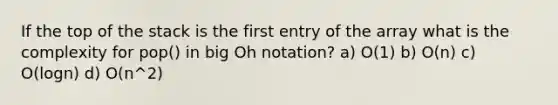 If the top of the stack is the first entry of the array what is the complexity for pop() in big Oh notation? a) O(1) b) O(n) c) O(logn) d) O(n^2)