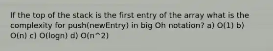 If the top of the stack is the first entry of the array what is the complexity for push(newEntry) in big Oh notation? a) O(1) b) O(n) c) O(logn) d) O(n^2)